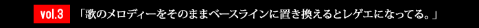 vol.3「歌のメロディーをそのままベースラインに置き換えるとレゲエになってる。」