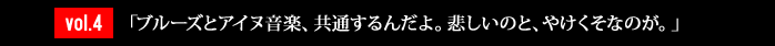 vol.4「ブルーズとアイヌ音楽、共通するんだよ。悲しいのと、やけくそなのが。」