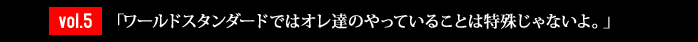 vol.5「ワールドスタンダードではオレ達のやっていることは特殊じゃないよ。」